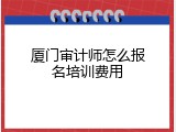 厦门审计师怎么报名培训费用