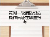 黄冈一级消防设施操作员证在哪里报考