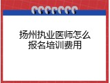 扬州执业医师怎么报名培训费用