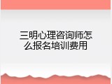 三明心理咨询师怎么报名培训费用