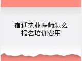 宿迁执业医师怎么报名培训费用