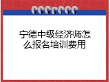 宁德中级经济师怎么报名培训费用