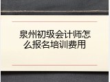 泉州初级会计师怎么报名培训费用