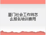 厦门社会工作师怎么报名培训费用