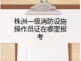 株洲一级消防设施操作员证在哪里报考