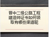 晋中二级公路工程建造师证书如何领取有哪些渠道呢