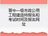 晋中一级市政公用工程建造师报名和考试时间及报名网址