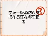 宁波一级消防设施操作员证在哪里报考