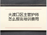 大渡口区主管护师怎么报名培训费用