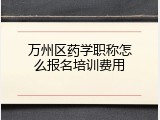 万州区药学职称怎么报名培训费用