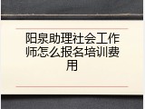 阳泉助理社会工作师怎么报名培训费用