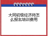 大同初级经济师怎么报名培训费用
