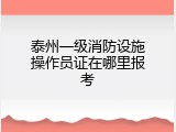 泰州一级消防设施操作员证在哪里报考