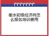 衡水初级经济师怎么报名培训费用