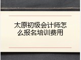 太原初级会计师怎么报名培训费用