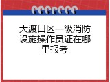 大渡口区一级消防设施操作员证在哪里报考