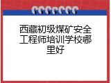 西藏初级煤矿安全工程师培训学校哪里好