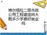 博尔塔拉二级市政公用工程建造师大概多少学费好就业吗