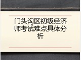 门头沟区初级经济师考试难点具体分析