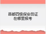 昌都四级保安员证在哪里报考