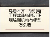 乌鲁木齐一级机电工程建造师附近正规培训机构有哪些怎么选