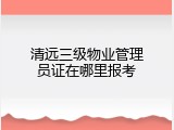 清远三级物业管理员证在哪里报考