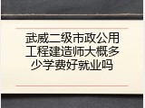 武威二级市政公用工程建造师大概多少学费好就业吗