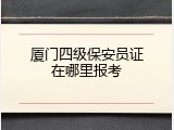 厦门四级保安员证在哪里报考