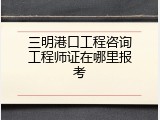 三明港口工程咨询工程师证在哪里报考