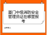 厦门中级消防安全管理员证在哪里报考