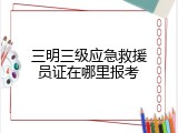 三明三级应急救援员证在哪里报考