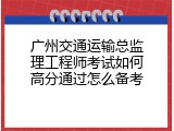 广州交通运输总监理工程师考试如何高分通过怎么备考