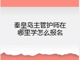 秦皇岛主管护师在哪里学怎么报名