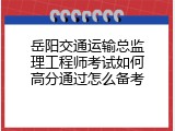 岳阳交通运输总监理工程师考试如何高分通过怎么备考