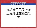廊坊港口工程咨询工程师证在哪里报考