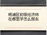 杨浦区初级经济师在哪里学怎么报名
