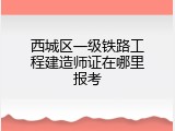 西城区一级铁路工程建造师证在哪里报考