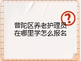 普陀区养老护理员在哪里学怎么报名