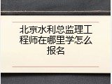 北京水利总监理工程师在哪里学怎么报名