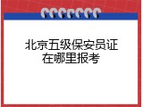 北京五级保安员证在哪里报考