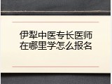 伊犁中医专长医师在哪里学怎么报名