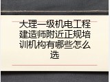 大理一级机电工程建造师附近正规培训机构有哪些怎么选