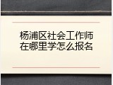 杨浦区社会工作师在哪里学怎么报名