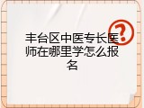 丰台区中医专长医师在哪里学怎么报名