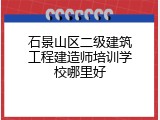 石景山区二级建筑工程建造师培训学校哪里好