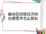 静安区初级经济师在哪里学怎么报名