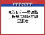 克孜勒苏一级铁路工程建造师证在哪里报考