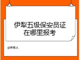 伊犁五级保安员证在哪里报考