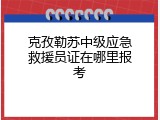克孜勒苏中级应急救援员证在哪里报考