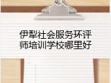 伊犁社会服务环评师培训学校哪里好